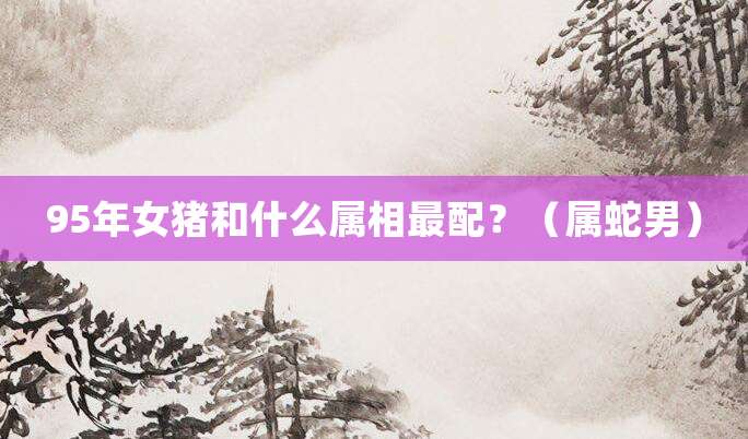 95年女猪和什么属相最配?(属蛇男)
