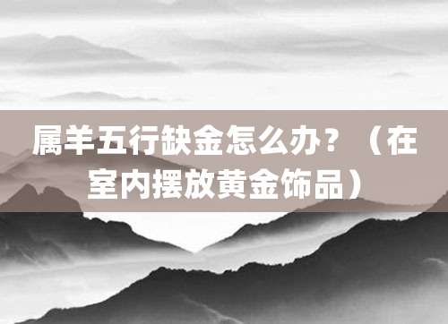 属羊五行缺金怎么办?(在室内摆放黄金饰品)