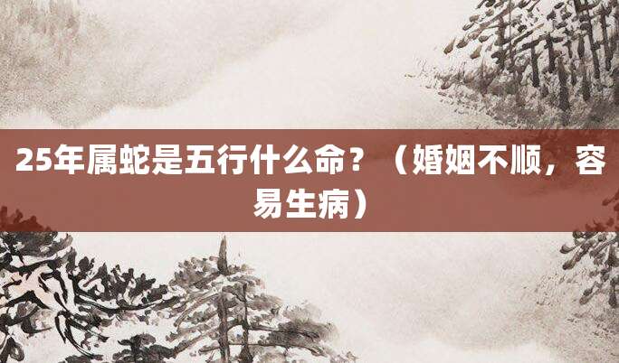 25年属蛇是五行什么命?(婚姻不顺,容易生病)