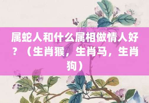属蛇人和什么属相做情人好?(生肖猴,生肖马,生肖狗)