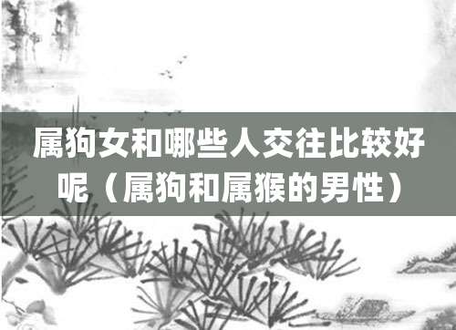 属狗女和哪些人交往比较好呢(属狗和属猴的男性)