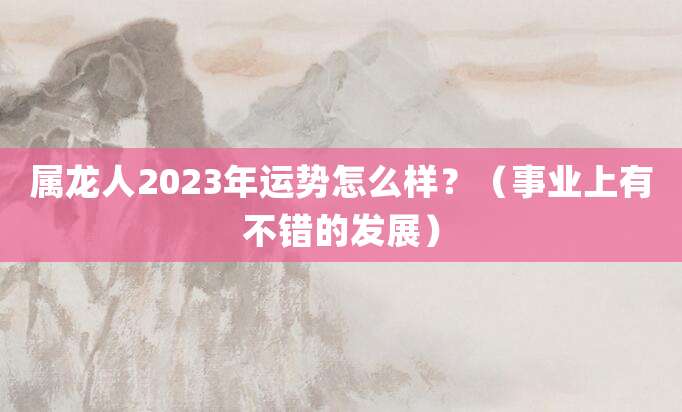 属龙人2023年运势怎么样?(事业上有不错的发展)