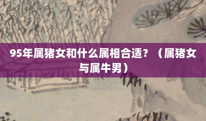 95年属猪女和什么属相合适?(属猪女与属牛男)