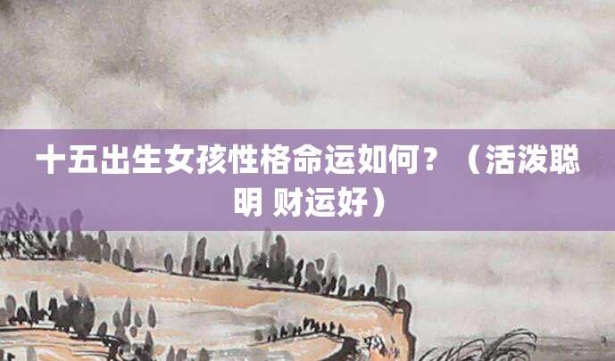 十五号出生女孩性格命运如何?(活泼聪明 财运好)