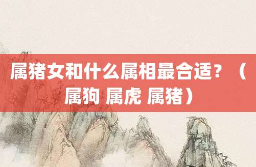 属猪女和什么属相最合适?(属狗 属虎 属猪)