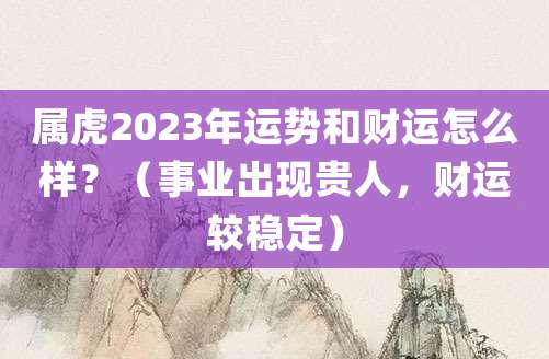 属虎人2023年上半年运势和财运怎么样?(事业出现贵人,财运较稳定)