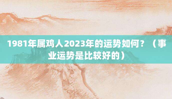 1981年属鸡人2023年的运势如何?(事业运势是比较好的)