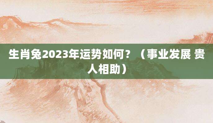 生肖兔2023年运势如何?(事业发展 贵人相助)
