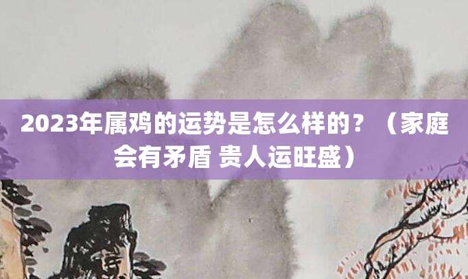 2023年属鸡的运势是怎么样的?(家庭会有矛盾 贵人运旺盛)