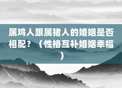 属鸡人跟属猪人的婚姻是否相配?(性格互补婚姻幸福)