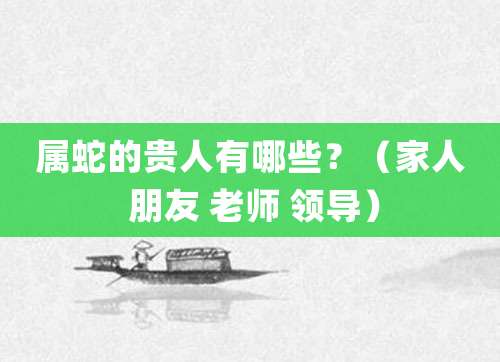 属蛇的贵人有哪些?(家人 朋友 老师 领导)