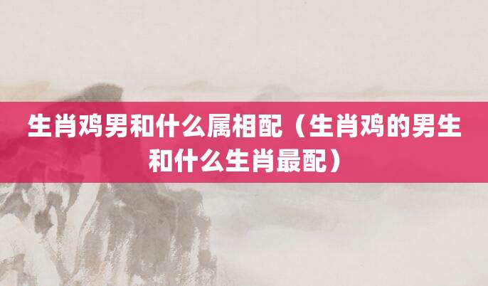 生肖鸡男和什么属相配(生肖鸡的男生和什么生肖最配)