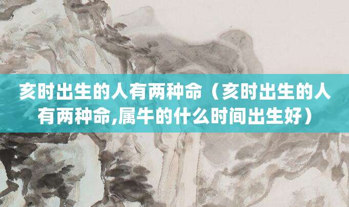 亥时出生的人有两种命(亥时出生的人有两种命,属牛的什么时间出生好)