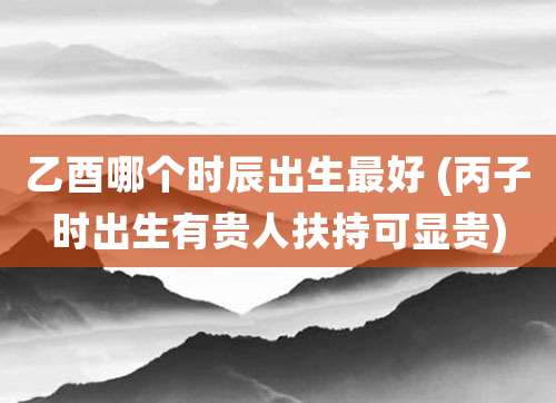 乙酉哪个时辰出生最好 (丙子时出生有贵人扶持可显贵)