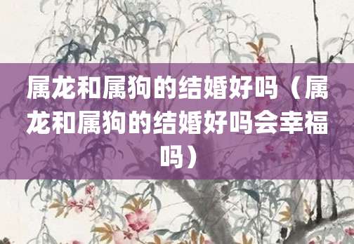 属龙和属狗的结婚好吗（属龙和属狗的结婚好吗会幸福吗）