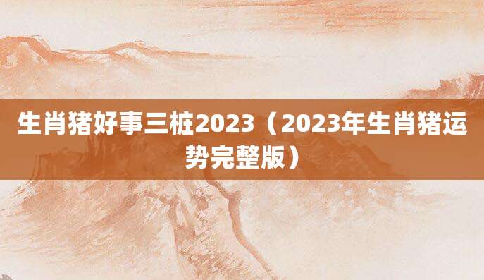生肖猪好事三桩2023(2023年生肖猪运势完整版)