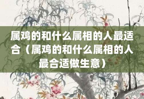 属鸡的和什么属相的人最适合(属鸡的和什么属相的人最合适做生意)