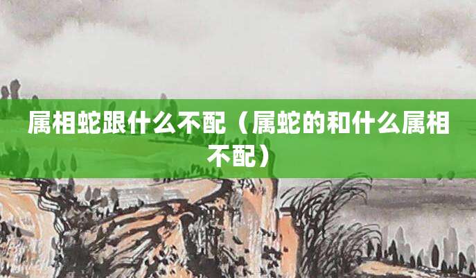 属相蛇跟什么不配(属蛇的和什么属相不配)