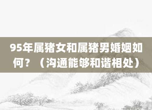 95年属猪女和属猪男婚姻如何?(沟通能够和谐相处)