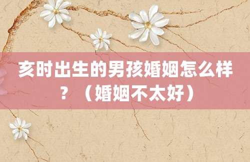 亥时出生的男孩婚姻怎么样？（婚姻不太好）