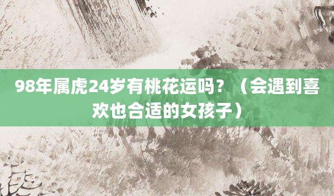 98年属虎24岁有桃花运吗?(会遇到喜欢也合适的女孩子)