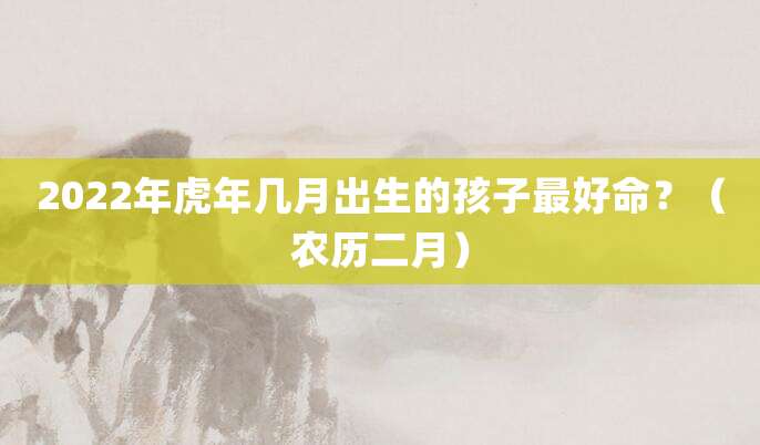 2022年虎年几月出生的孩子最好命?(农历二月)
