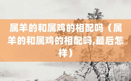 属羊的和属鸡的相配吗(属羊的和属鸡的相配吗,最后怎样)