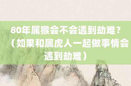 80年属猴会不会遇到劫难?(如果和属虎人一起做事情会遇到劫难)